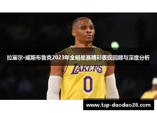 拉塞尔·威斯布鲁克2023年全明星赛精彩表现回顾与深度分析 拉塞尔·威斯布鲁克2023年全明星赛精彩表现回顾与深度分析