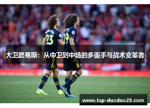 大卫路易斯:从中卫到中场的多面手与战术变革者 大卫路易斯:从中卫到中场的多面手与战术变革者