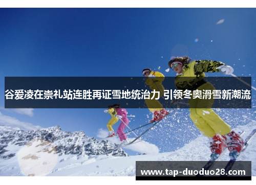 谷爱凌在崇礼站连胜再证雪地统治力 引领冬奥滑雪新潮流